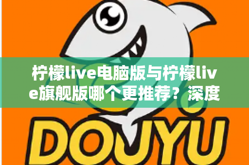 柠檬live电脑版与柠檬live旗舰版哪个更推荐?深度对比解析帮你找到最适合自己的选择 柠檬live电脑版与柠檬live旗舰版哪个更推荐?深度对比解析帮你找到最适合自己的选择