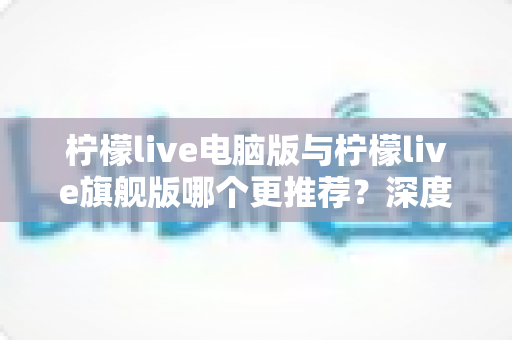 柠檬live电脑版与柠檬live旗舰版哪个更推荐？深度对比解析帮你找到最适合自己的选择