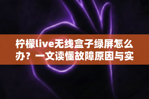 柠檬live无线盒子绿屏怎么办？一文读懂故障原因与实用修复指南