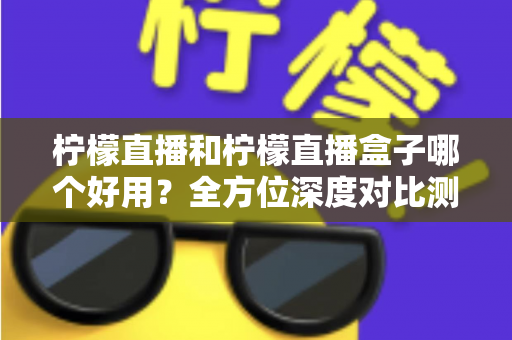 柠檬直播和柠檬直播盒子哪个好用？全方位深度对比测评帮你选对工具
