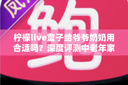柠檬live盒子给爷爷奶奶用合适吗？深度评测中老年家庭视听新选择