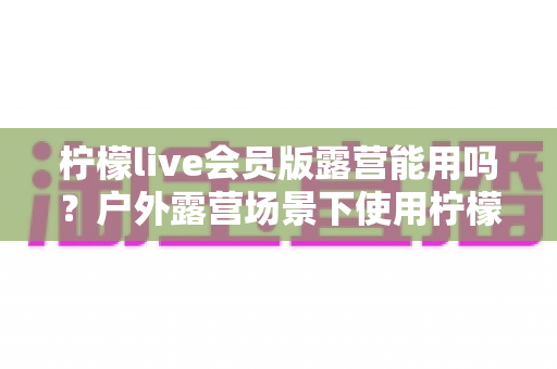 柠檬live会员版露营能用吗？户外露营场景下使用柠檬live会员版的完整解析与实用指南