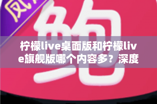 柠檬live桌面版和柠檬live旗舰版哪个内容多？深度对比全解析，帮你选对版本不踩坑