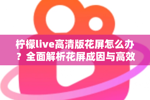 柠檬live高清版花屏怎么办？全面解析花屏成因与高效解决方法实用指南