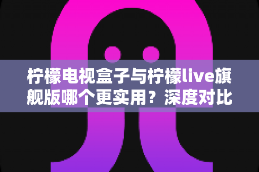 柠檬电视盒子与柠檬live旗舰版哪个更实用？深度对比帮你选对不花冤枉钱