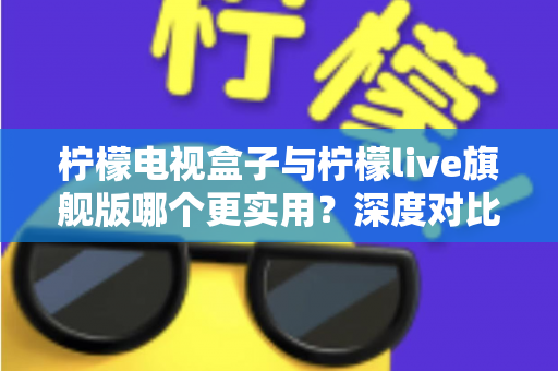 柠檬电视盒子与柠檬live旗舰版哪个更实用？深度对比帮你选对不花冤枉钱