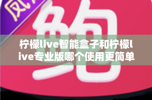 柠檬live智能盒子和柠檬live专业版哪个使用更简单？新手也能一看就懂的全面对比指南