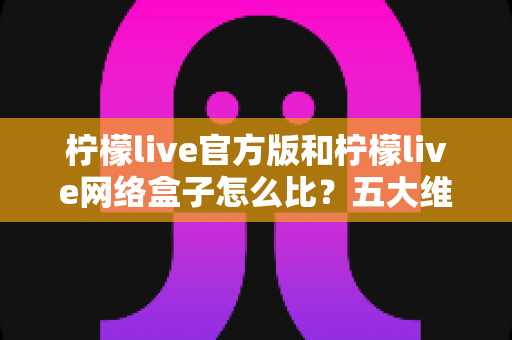 柠檬live官方版和柠檬live网络盒子怎么比？五大维度全面解析，帮你选对不花冤枉钱