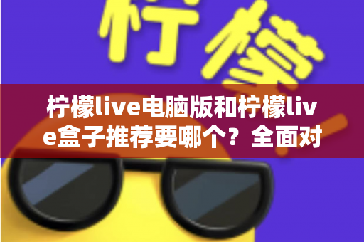 柠檬live电脑版和柠檬live盒子推荐要哪个？全面对比与选购指南帮你一次看懂