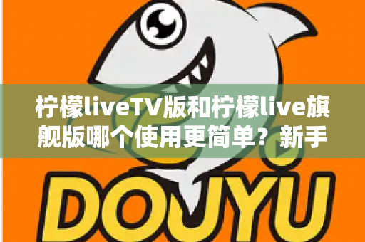 柠檬liveTV版和柠檬live旗舰版哪个使用更简单？新手友好度全面对比指南