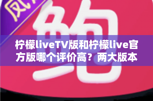 柠檬liveTV版和柠檬live官方版哪个评价高?两大版本深度对比解析与选择指南 柠檬liveTV版和柠檬live官方版哪个评价高?两大版本深度对比解析与选择指南