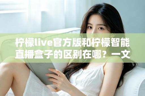 柠檬live官方版和柠檬智能直播盒子的区别在哪？一文读懂两者差异，选对直播工具更省心