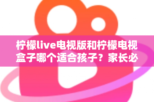 柠檬live电视版和柠檬电视盒子哪个适合孩子？家长必看的全面对比与选购指南