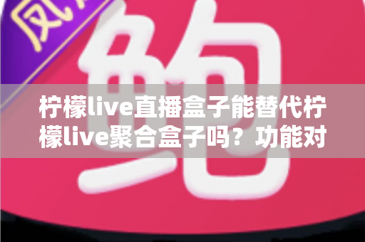 柠檬live直播盒子能替代柠檬live聚合盒子吗？功能对比与选购深度解析