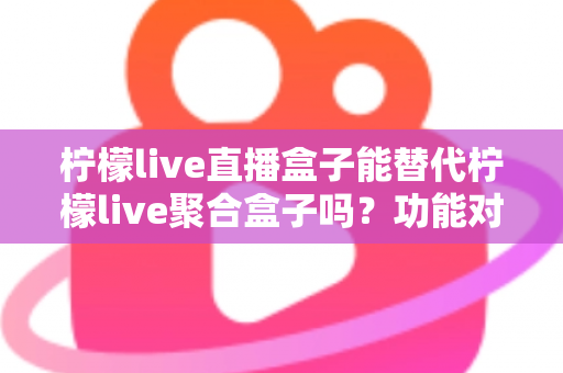 柠檬live直播盒子能替代柠檬live聚合盒子吗？功能对比与选购深度解析