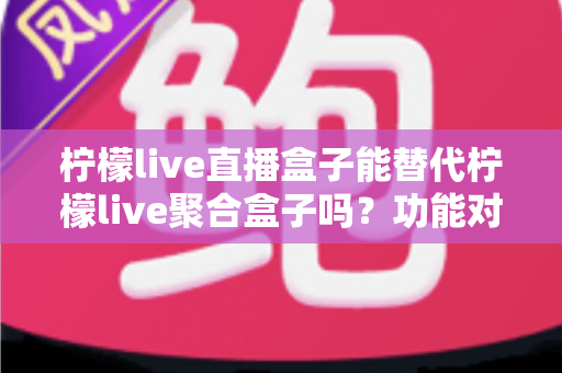 柠檬live直播盒子能替代柠檬live聚合盒子吗？功能对比与选购深度解析