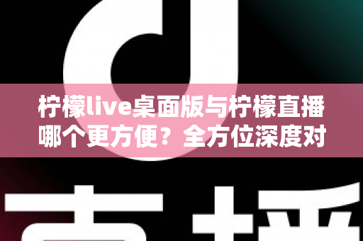 柠檬live桌面版与柠檬直播哪个更方便？全方位深度对比评测，助你快速找到最适合自己的直播使用方案