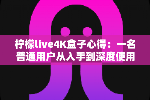 柠檬live4K盒子心得：一名普通用户从入手到深度使用的真实体验分享