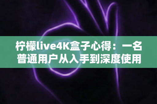 柠檬live4K盒子心得：一名普通用户从入手到深度使用的真实体验分享