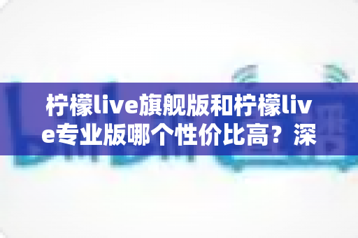 柠檬live旗舰版和柠檬live专业版哪个性价比高？深度对比测评帮你选对版本