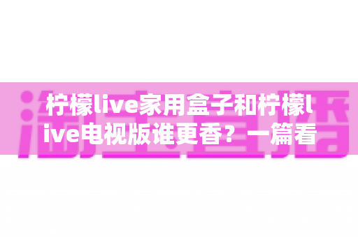 柠檬live家用盒子和柠檬live电视版谁更香?一篇看懂差异的深度对比测评与选购指南 柠檬live家用盒子和柠檬live电视版谁更香?一篇看懂差异的深度对比测评与选购指南