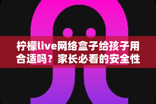 柠檬live网络盒子给孩子用合适吗?家长必看的安全性分析与实用指南 柠檬live网络盒子给孩子用合适吗?家长必看的安全性分析与实用指南