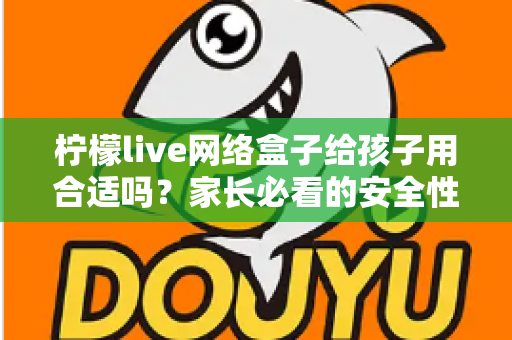 柠檬live网络盒子给孩子用合适吗？家长必看的安全性分析与实用指南