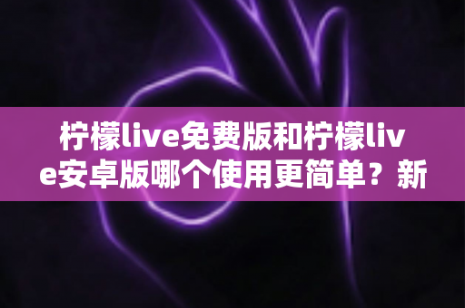 柠檬live免费版和柠檬live安卓版哪个使用更简单？新手必看的完整对比指南与选择建议