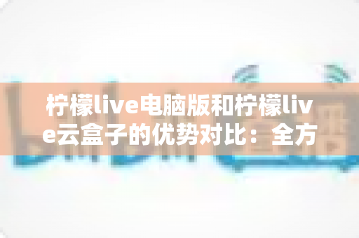 柠檬live电脑版和柠檬live云盒子的优势对比：全方位解析帮你选对观影利器