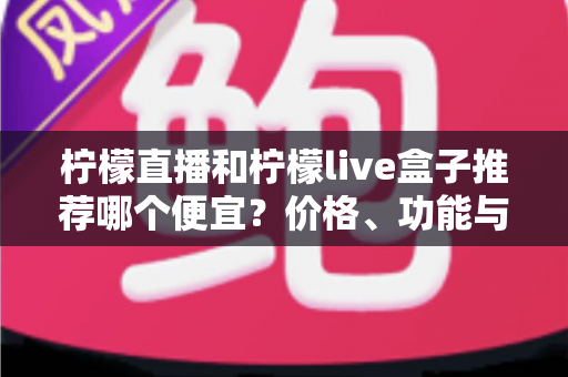 柠檬直播和柠檬live盒子推荐哪个便宜？价格、功能与使用体验全方位对比指南