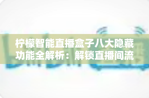柠檬智能直播盒子八大隐藏功能全解析：解锁直播间流量与效率的实用指南