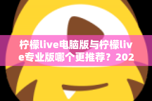 柠檬live电脑版与柠檬live专业版哪个更推荐？2025年最全面的选择指南与深度对比评测