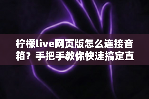 柠檬live网页版怎么连接音箱?手把手教你快速搞定直播声音输出 柠檬live网页版怎么连接音箱?手把手教你快速搞定直播声音输出