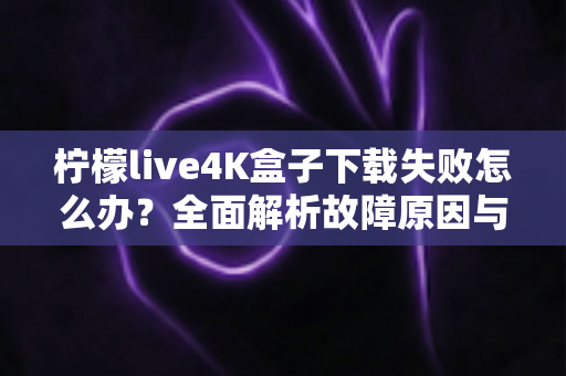 柠檬live4K盒子下载失败怎么办？全面解析故障原因与高效解决方案指南