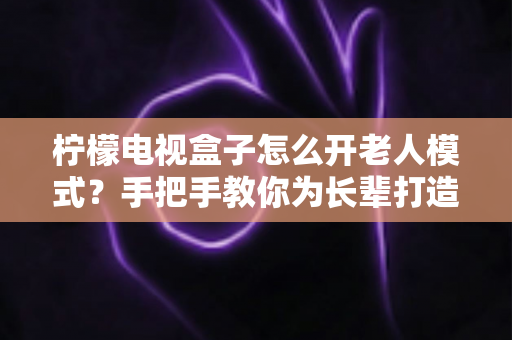 柠檬电视盒子怎么开老人模式？手把手教你为长辈打造简单易用的观影体验
