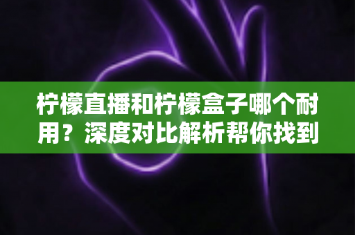 柠檬直播和柠檬盒子哪个耐用？深度对比解析帮你找到答案
