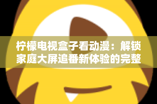 柠檬电视盒子看动漫：解锁家庭大屏追番新体验的完整攻略