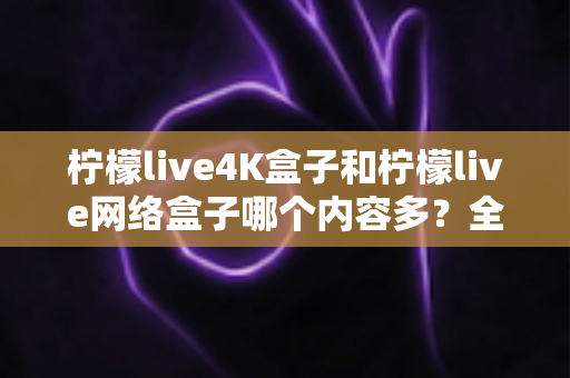 柠檬live4K盒子和柠檬live网络盒子哪个内容多？全面解析两大盒子的资源差异，帮你选对不选贵