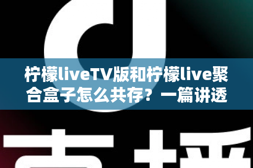柠檬liveTV版和柠檬live聚合盒子怎么共存？一篇讲透双版本安装、避坑与使用技巧的实用指南