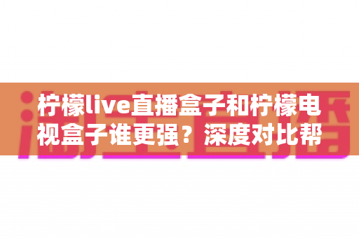 柠檬live直播盒子和柠檬电视盒子谁更强？深度对比帮你选出最适合客厅的那一款