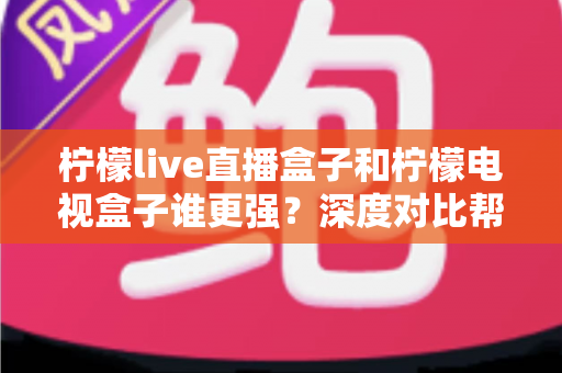 柠檬live直播盒子和柠檬电视盒子谁更强？深度对比帮你选出最适合客厅的那一款