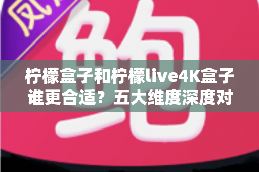 柠檬盒子和柠檬live4K盒子谁更合适？五大维度深度对比，帮你选对不花冤枉钱