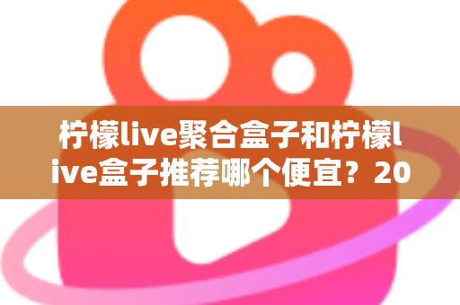 柠檬live聚合盒子和柠檬live盒子推荐哪个便宜？2025最新价格对比与超全选购避坑指南