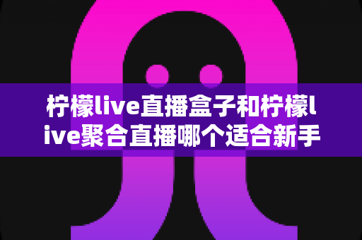 柠檬live直播盒子和柠檬live聚合直播哪个适合新手？零基础入门必看的深度对比指南