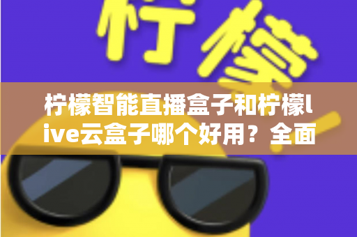 柠檬智能直播盒子和柠檬live云盒子哪个好用？全面对比评测，帮你选对不花冤枉钱