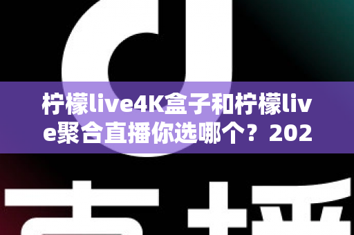 柠檬live4K盒子和柠檬live聚合直播你选哪个?2025最新家庭大屏观影深度对比选购指南 柠檬live4K盒子和柠檬live聚合直播你选哪个?2025最新家庭大屏观影深度对比选购指南