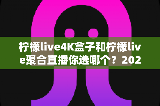 柠檬live4K盒子和柠檬live聚合直播你选哪个？2025最新家庭大屏观影深度对比选购指南