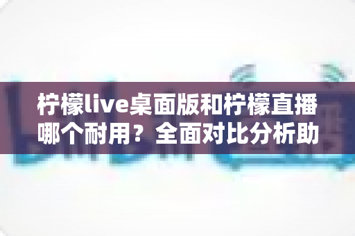 柠檬live桌面版和柠檬直播哪个耐用？全面对比分析助你做出最佳选择