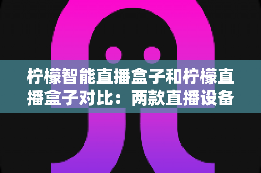 柠檬智能直播盒子和柠檬直播盒子对比：两款直播设备深度解析与选购指南