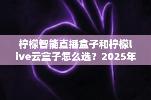 柠檬智能直播盒子和柠檬live云盒子怎么选？2025年最新选购攻略帮你精准避坑